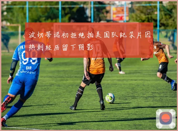 波切蒂诺初拒绝拍美国队纪录片因热刺经历留下阴影