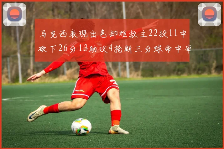 马克西表现出色却难救主22投11中砍下26分13助攻4抢断三分球命中率低迷