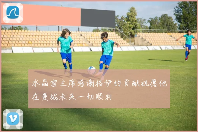 水晶宫主席感谢格伊的贡献祝愿他在曼城未来一切顺利