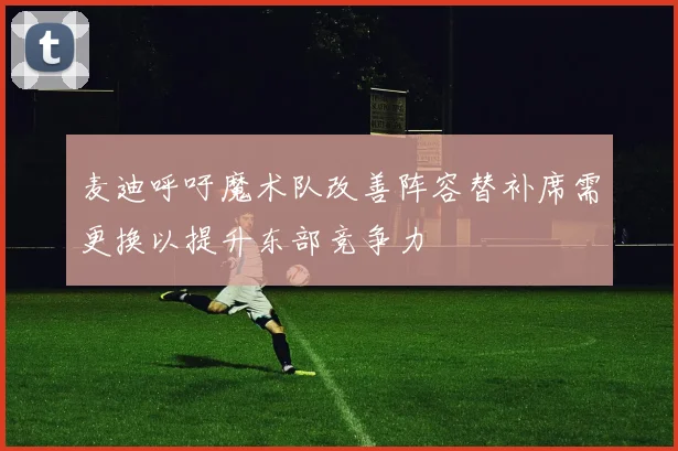 麦迪呼吁魔术队改善阵容替补席需更换以提升东部竞争力