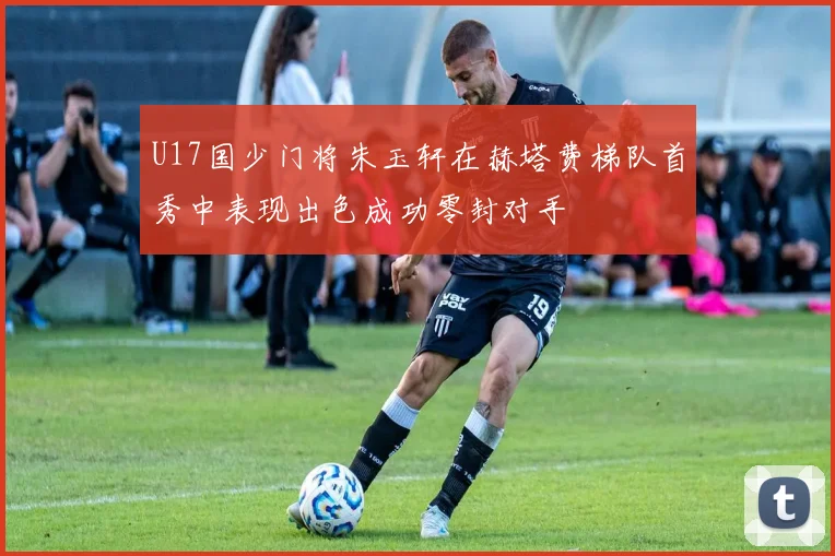 U17国少门将朱玉轩在赫塔费梯队首秀中表现出色成功零封对手