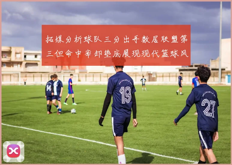 拓媒分析球队三分出手数居联盟第三但命中率却垫底展现现代篮球风格