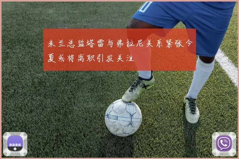 米兰总监塔雷与弗拉尼关系紧张今夏或将离职引发关注