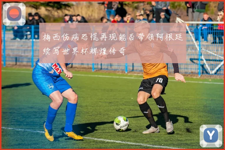 梅西伤病恐慌再现能否带领阿根廷续写世界杯辉煌传奇