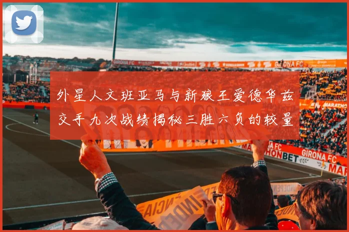 外星人文班亚马与新狼王爱德华兹交手九次战绩揭秘三胜六负的较量分析