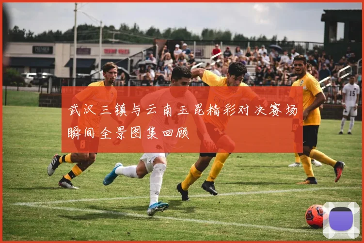 武汉三镇与云南玉昆精彩对决赛场瞬间全景图集回顾