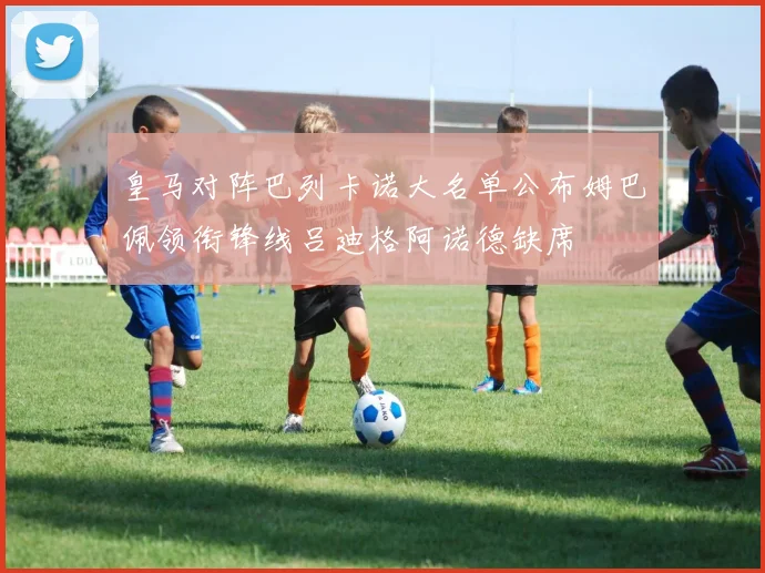 皇马对阵巴列卡诺大名单公布姆巴佩领衔锋线吕迪格阿诺德缺席