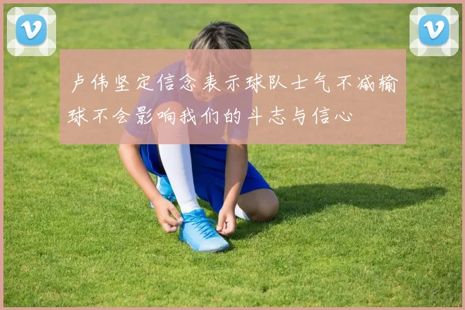 卢伟坚定信念表示球队士气不减输球不会影响我们的斗志与信心