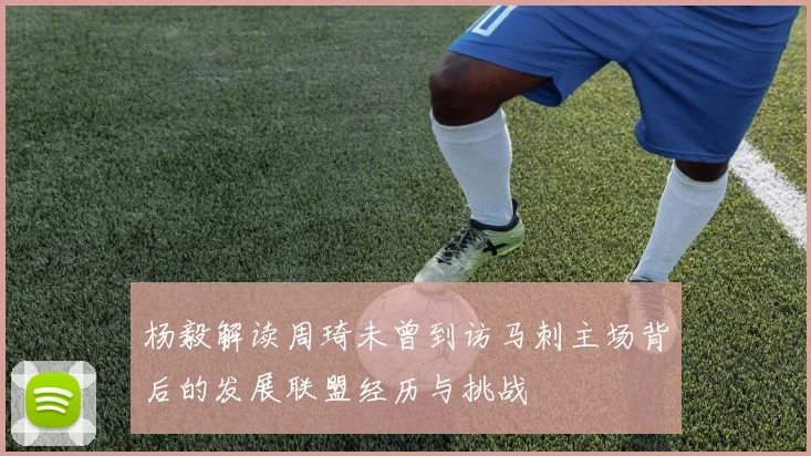 杨毅解读周琦未曾到访马刺主场背后的发展联盟经历与挑战
