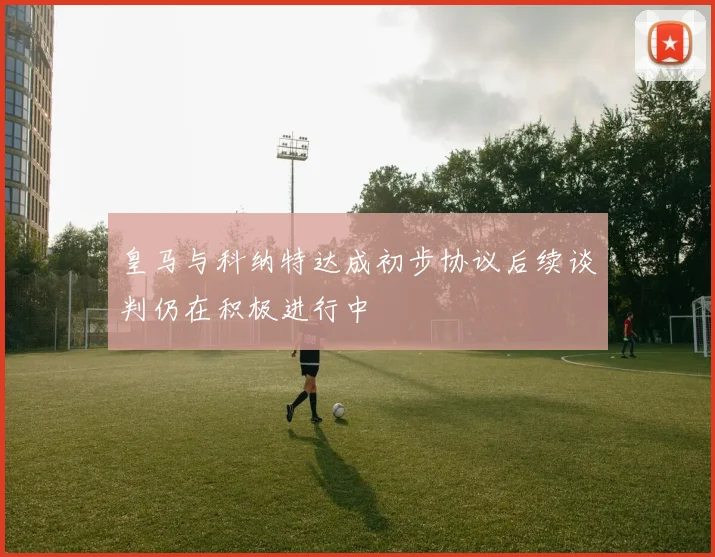 皇马与科纳特达成初步协议后续谈判仍在积极进行中
